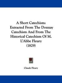 Cover image for A Short Catechism: Extracted from the Douuay Catechism and from the Historical Catechism of M. L'Abbe Fleury (1829)