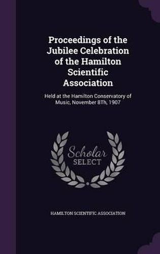 Cover image for Proceedings of the Jubilee Celebration of the Hamilton Scientific Association: Held at the Hamilton Conservatory of Music, November 8th, 1907