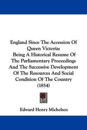 Cover image for England Since The Accession Of Queen Victoria: Being A Historical Resume Of The Parliamentary Proceedings And The Successive Development Of The Resources And Social Condition Of The Country (1854)