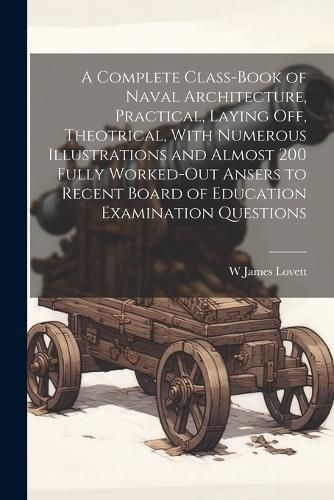 Cover image for A Complete Class-book of Naval Architecture, Practical, Laying off, Theotrical, With Numerous Illustrations and Almost 200 Fully Worked-out Ansers to Recent Board of Education Examination Questions