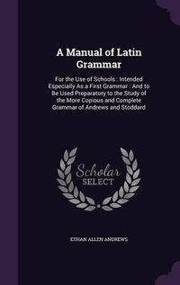 Cover image for A Manual of Latin Grammar: For the Use of Schools: Intended Especially as a First Grammar: And to Be Used Preparatory to the Study of the More Copious and Complete Grammar of Andrews and Stoddard
