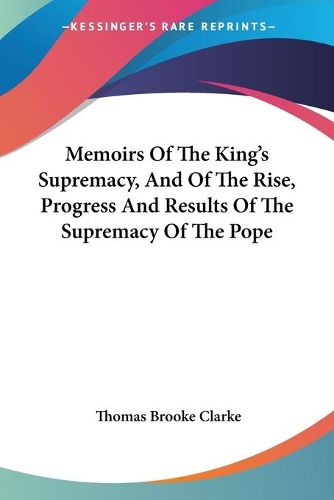 Memoirs of the King's Supremacy, and of the Rise, Progress and Results of the Supremacy of the Pope