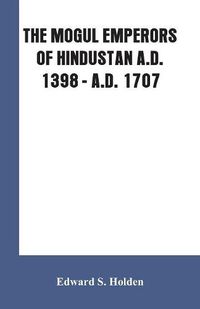 Cover image for The Mogul Emperors of Hindustan A.D. 1398 - A.D. 1707