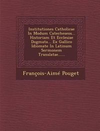 Cover image for Institutiones Catholicae in Modum Catecheseos... Historiam Et Ecclesiae Dogmata... Ex Gallico Idiomate in Latinum Sermonem Translatae......