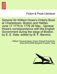 Cover image for General Sir William Howe's Orderly Book at Charlestown, Boston and Halifax, June 17 1775 to 1776 26 May, General Howe's Correspondence with the English Government During the Siege of Boston. by E. E. Hale. Edited by B. F. Stevens.