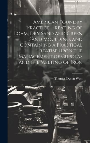 Cover image for American Foundry Practice. Treating of Loam, dry Sand and Green Sand Moulding, and Containing a Practical Treatise Upon the Management of Cupolas and the Melting of Iron