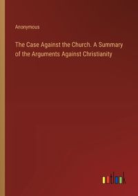 Cover image for The Case Against the Church. A Summary of the Arguments Against Christianity