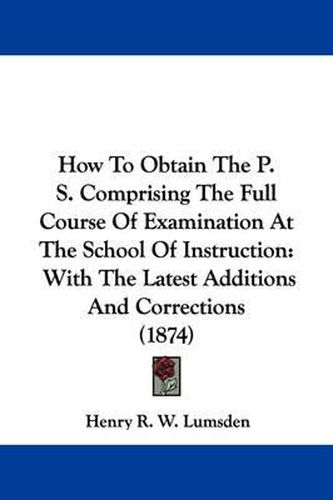 Cover image for How To Obtain The P. S. Comprising The Full Course Of Examination At The School Of Instruction: With The Latest Additions And Corrections (1874)