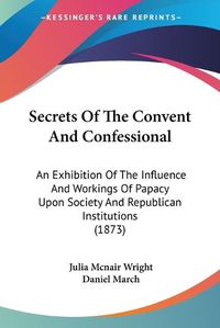 Cover image for Secrets of the Convent and Confessional: An Exhibition of the Influence and Workings of Papacy Upon Society and Republican Institutions (1873)