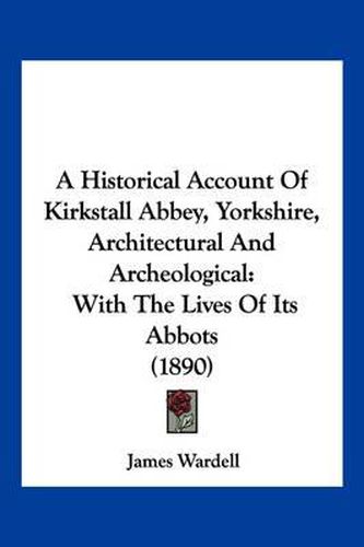 Cover image for A Historical Account of Kirkstall Abbey, Yorkshire, Architectural and Archeological: With the Lives of Its Abbots (1890)