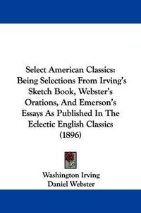 Cover image for Select American Classics: Being Selections from Irving's Sketch Book, Webster's Orations, and Emerson's Essays as Published in the Eclectic English Classics (1896)