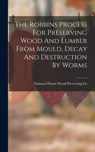 Cover image for The Robbins Process For Preserving Wood And Lumber From Mould, Decay And Destruction By Worms