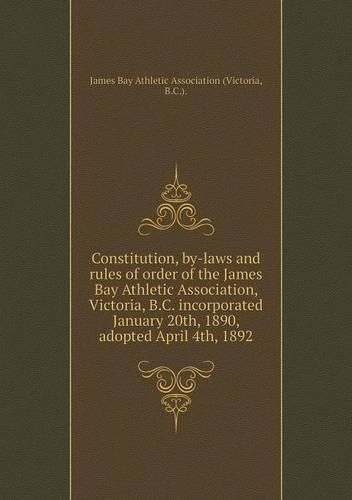 Cover image for Constitution, by-laws and rules of order of the James Bay Athletic Association, Victoria, B.C. incorporated January 20th, 1890, adopted April 4th, 1892