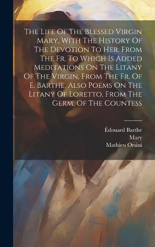 Cover image for The Life Of The Blessed Virgin Mary, With The History Of The Devotion To Her. From The Fr. To Which Is Added Meditations On The Litany Of The Virgin, From The Fr. Of E. Barthe. Also Poems On The Litany Of Loretto, From The Germ. Of The Countess