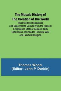 Cover image for The Mosaic History of the Creation of the World; Illustrated by Discoveries and Experiments Derived from the Present Enlightened State of Science; With Reflections, Intended to Promote Vital and Practical Religion