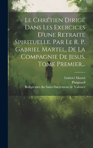 Cover image for Le Chretien Dirige Dans Les Exercices D'une Retraite Spirituelle. Par Le R. P. Gabriel Martel, De La Compagnie De Jesus. Tome Premier...
