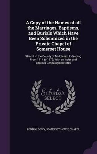 A Copy of the Names of All the Marriages, Baptisms, and Burials Which Have Been Solemnized in the Private Chapel of Somerset House: Strand, in the County of Middlesex, Extending from 1714 to 1776, with an Index and Copious Genealogical Notes