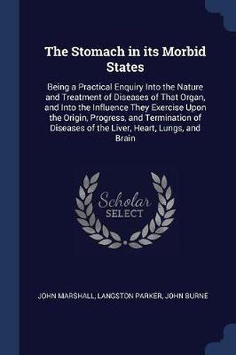 The Stomach in Its Morbid States: Being a Practical Enquiry Into the Nature and Treatment of Diseases of That Organ, and Into the Influence They Exercise Upon the Origin, Progress, and Termination of Diseases of the Liver, Heart, Lungs, and Brain