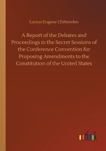 A Report of the Debates and Proceedings in the Secret Sessions of the Conference Convention for Proposing Amendments to the Constitution of the United States