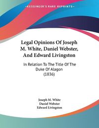 Cover image for Legal Opinions of Joseph M. White, Daniel Webster, and Edward Livingston: In Relation to the Title of the Duke of Alagon (1836)