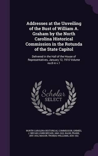 Addresses at the Unveiling of the Bust of William A. Graham by the North Carolina Historical Commission in the Rotunda of the State Capitol: Delivered in the Hall of the House of Representatives, January 12, 1910 Volume No.8 in V.1