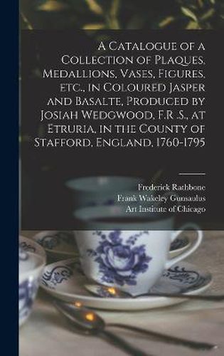 A Catalogue of a Collection of Plaques, Medallions, Vases, Figures, etc., in Coloured Jasper and Basalte, Produced by Josiah Wedgwood, F.R .S., at Etruria, in the County of Stafford, England, 1760-1795