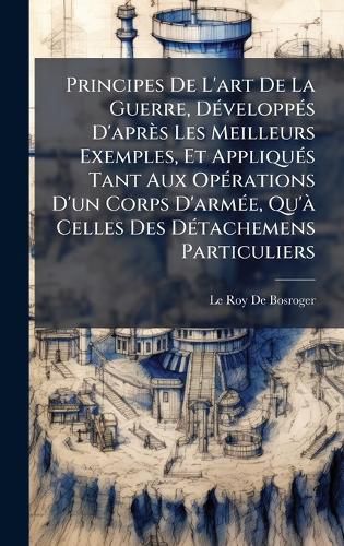 Cover image for Principes De L'art De La Guerre, DA(c)veloppA(c)s D'apres Les Meilleurs Exemples, Et AppliquA(c)s Tant Aux OpA(c)rations D'un Corps D'armA(c)e, Qu'A Celles Des DA(c)tachemens Particuliers