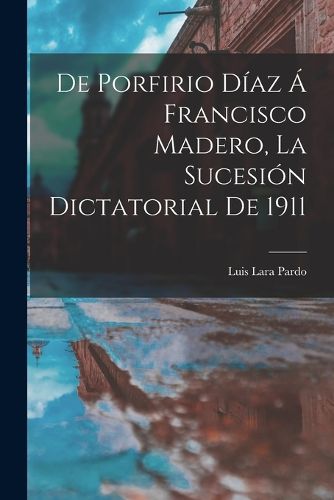 Cover image for De Porfirio Diaz a Francisco Madero, la sucesion dictatorial de 1911