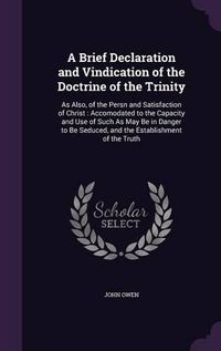 Cover image for A Brief Declaration and Vindication of the Doctrine of the Trinity: As Also, of the Persn and Satisfaction of Christ: Accomodated to the Capacity and Use of Such as May Be in Danger to Be Seduced, and the Establishment of the Truth