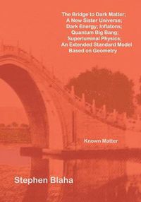 Cover image for The Bridge to Dark Matter; A New Sister Universe; Dark Energy; Inflatons; Quantum Big Bang; Superluminal Physics; An Extended Standard Model Based on Geometry