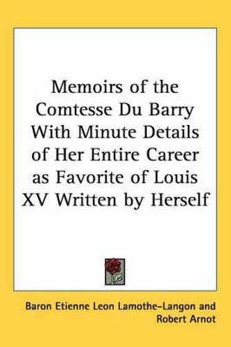 Memoirs of the Comtesse Du Barry with Minute Details of Her Entire Career as Favorite of Louis XV Written by Herself