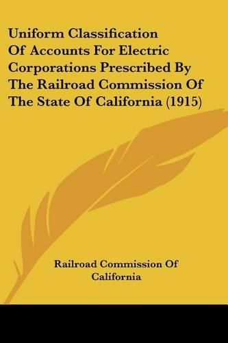 Cover image for Uniform Classification of Accounts for Electric Corporations Prescribed by the Railroad Commission of the State of California (1915)