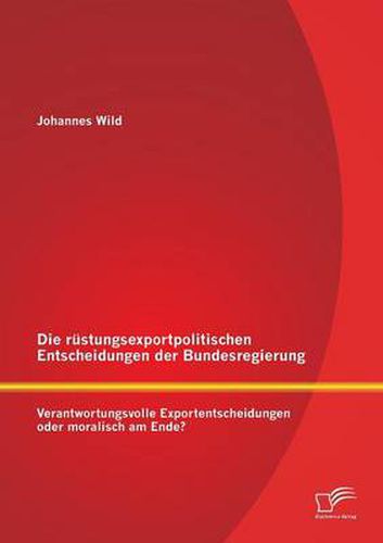 Die rustungsexportpolitischen Entscheidungen der Bundesregierung: Verantwortungsvolle Exportentscheidungen oder moralisch am Ende?