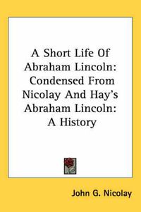 Cover image for A Short Life Of Abraham Lincoln: Condensed From Nicolay And Hay's Abraham Lincoln: A History