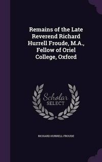 Cover image for Remains of the Late Reverend Richard Hurrell Froude, M.A., Fellow of Oriel College, Oxford