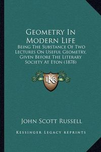 Cover image for Geometry in Modern Life: Being the Substance of Two Lectures on Useful Geometry, Given Before the Literary Society at Eton (1878)