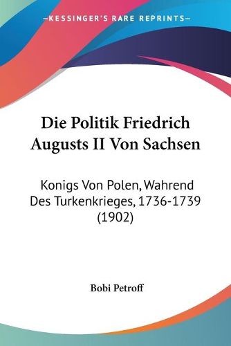 Die Politik Friedrich Augusts II Von Sachsen: Konigs Von Polen, Wahrend Des Turkenkrieges, 1736-1739 (1902)