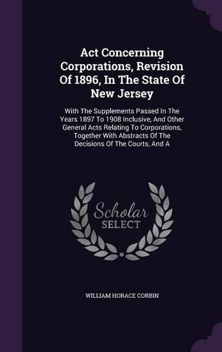 Cover image for ACT Concerning Corporations, Revision of 1896, in the State of New Jersey: With the Supplements Passed in the Years 1897 to 1908 Inclusive, and Other General Acts Relating to Corporations, Together with Abstracts of the Decisions of the Courts, and a