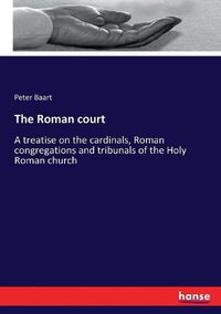 Cover image for The Roman court: A treatise on the cardinals, Roman congregations and tribunals of the Holy Roman church