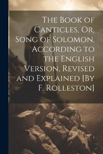 Cover image for The Book of Canticles, Or, Song of Solomon, According to the English Version, Revised and Explained [By F. Rolleston]