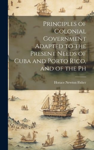 Cover image for Principles of Colonial Government Adapted to the Present Needs of Cuba and Porto Rico, and of the Ph