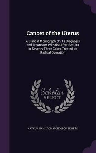 Cancer of the Uterus: A Clinical Monograph on Its Diagnosis and Treatment with the After-Results in Seventy-Three Cases Treated by Radical Operation