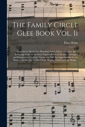 Cover image for The Family Circle Glee Book Vol. II: Containing About Two Hundred Songs, Glees, Choruses, &c.: Including Many of the Most Popular Pieces of the Day: Arranged and Harmonized for Four Voices With Full Accompaniments for the Piano ... for the Use Of...