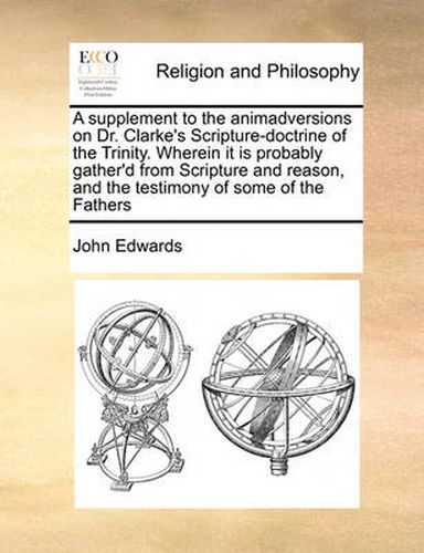 Cover image for A Supplement to the Animadversions on Dr. Clarke's Scripture-Doctrine of the Trinity. Wherein It Is Probably Gather'd from Scripture and Reason, and the Testimony of Some of the Fathers