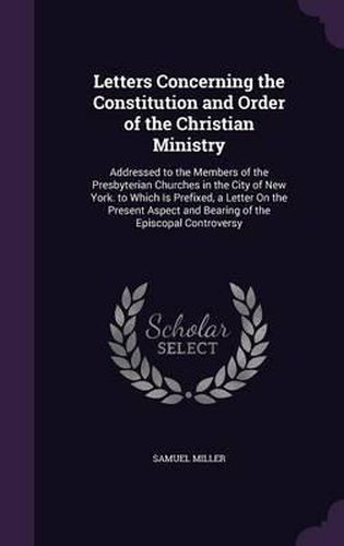 Cover image for Letters Concerning the Constitution and Order of the Christian Ministry: Addressed to the Members of the Presbyterian Churches in the City of New York. to Which Is Prefixed, a Letter on the Present Aspect and Bearing of the Episcopal Controversy