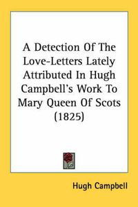 Cover image for A Detection of the Love-Letters Lately Attributed in Hugh Campbell's Work to Mary Queen of Scots (1825)