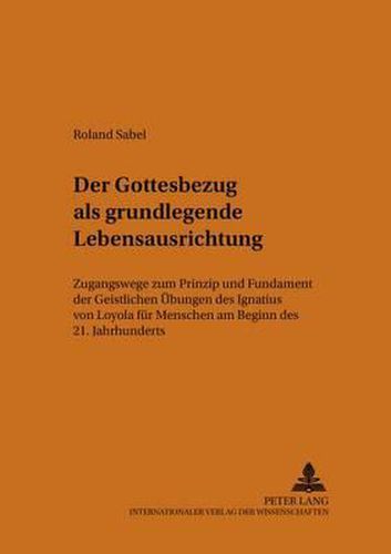 Der Gottesbezug ALS Grundlegende Lebensausrichtung: Zugangswege Zum  Prinzip Und Fundament  Der  Geistlichen Uebungen  Des Ignatius Von Loyola Fuer Menschen Am Beginn Des 21. Jahrhunderts