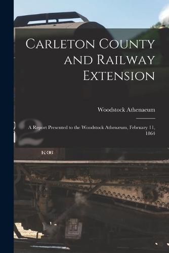 Carleton County and Railway Extension [microform]: a Report Presented to the Woodstock Athenaeum, February 11, 1864