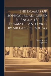 Cover image for The Dramas Of Sophocles, Rendered In English Verse, Dramatic And Lyric By Sir George Young