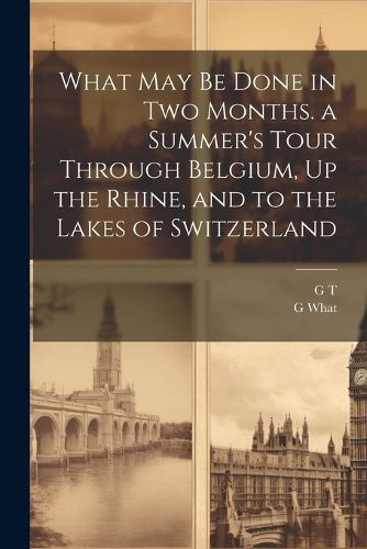 Cover image for What May Be Done in Two Months. a Summer's Tour Through Belgium, Up the Rhine, and to the Lakes of Switzerland